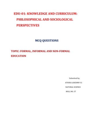 EDU-01: KNOWLEDGE AND CURRICULUM:
PHILOSOPHICAL AND SOCIOLOGICAL
PERSPECTIVES
MCQ QUESTIONS
TOPIC: FORMAL, INFORMAL AND NON-FORMAL
EDUCATION
Submitted by,
ATHIRA LEKSHMI V.S
NATURAL SCIENCE
ROLL NO: 37
 