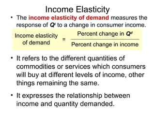 Income Elasticity
• The income elasticity of demand measures the
   response of Qd to a change in consumer income.
  Income elasticity       Percent change in Qd
                    =
     of demand          Percent change in income

• It refers to the different quantities of
  commodities or services which consumers
  will buy at different levels of income, other
  things remaining the same.
• It expresses the relationship between
  income and quantity demanded.
 