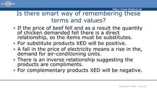 http://www.bized.ac.uk
Copyright 2005 – Biz/ed
Is there smart way of remembering these
terms and values?
• If the price of beef fell and as a result the quantity
of chicken demanded fell there is a direct
relationship, so the items must be substitutes.
• For substitute products XED will be positive.
• A fall in the price of electricity means a rise in the,
demand for air-conditioning units.
• There is an inverse relationship suggesting the
products are compliments.
• For complementary products XED will be negative.
 