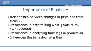 http://www.bized.ac.uk
Copyright 2005 – Biz/ed
Importance of Elasticity
• Relationship between changes in price and total
revenue
• Importance in determining what goods to tax
(tax revenue)
• Importance in analysing time lags in production
• Influences the behaviour of a firm
 