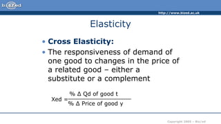 http://www.bized.ac.uk
Copyright 2005 – Biz/ed
Elasticity
• Cross Elasticity:
• The responsiveness of demand of
one good to changes in the price of
a related good – either a
substitute or a complement
Xed =
% Δ Qd of good t
__________________
% Δ Price of good y
 
