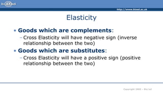 http://www.bized.ac.uk
Copyright 2005 – Biz/ed
Elasticity
• Goods which are complements:
– Cross Elasticity will have negative sign (inverse
relationship between the two)
• Goods which are substitutes:
– Cross Elasticity will have a positive sign (positive
relationship between the two)
 