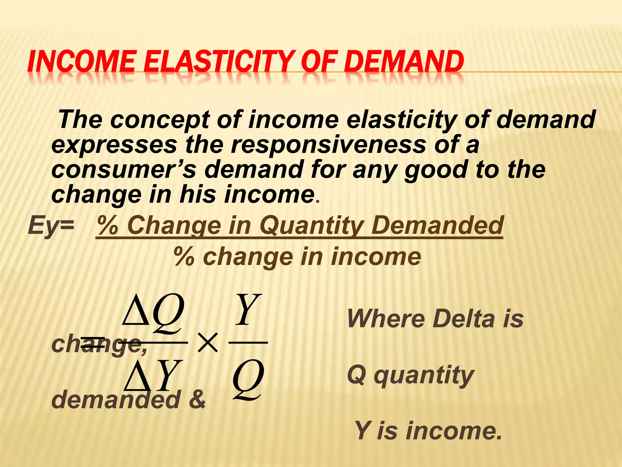 INCOME ELASTICITY OF DEMAND
The concept of income elasticity of demand
expresses the responsiveness of a
consumer’s demand for any good to the
change in his income.
Ey= % Change in Quantity Demanded
% change in income
Where Delta is
change,
Q quantity
demanded &
Y is income.
Q
Y
Y
Q




 