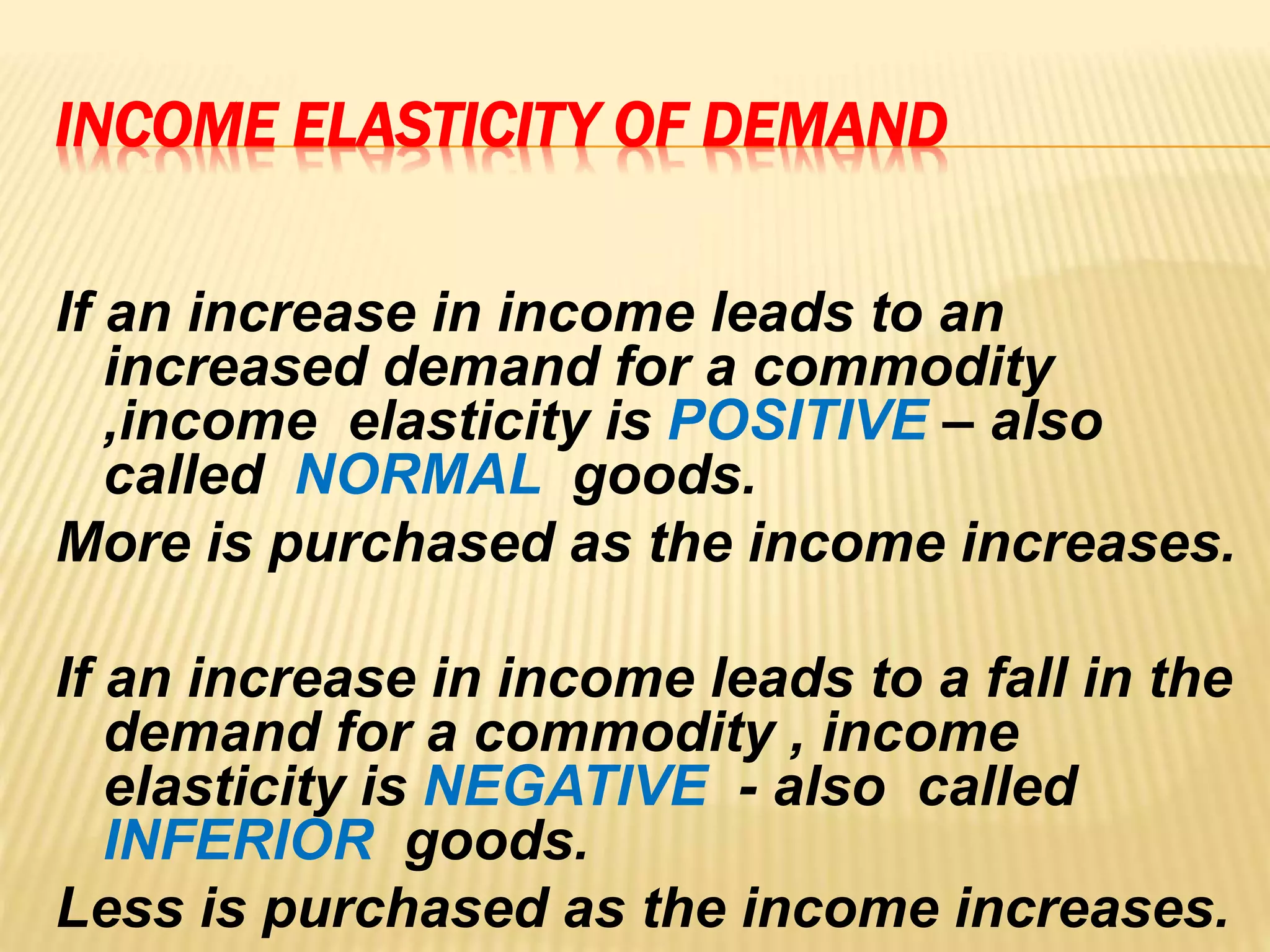 INCOME ELASTICITY OF DEMAND
If an increase in income leads to an
increased demand for a commodity
,income elasticity is POSITIVE – also
called NORMAL goods.
More is purchased as the income increases.
If an increase in income leads to a fall in the
demand for a commodity , income
elasticity is NEGATIVE - also called
INFERIOR goods.
Less is purchased as the income increases.
 