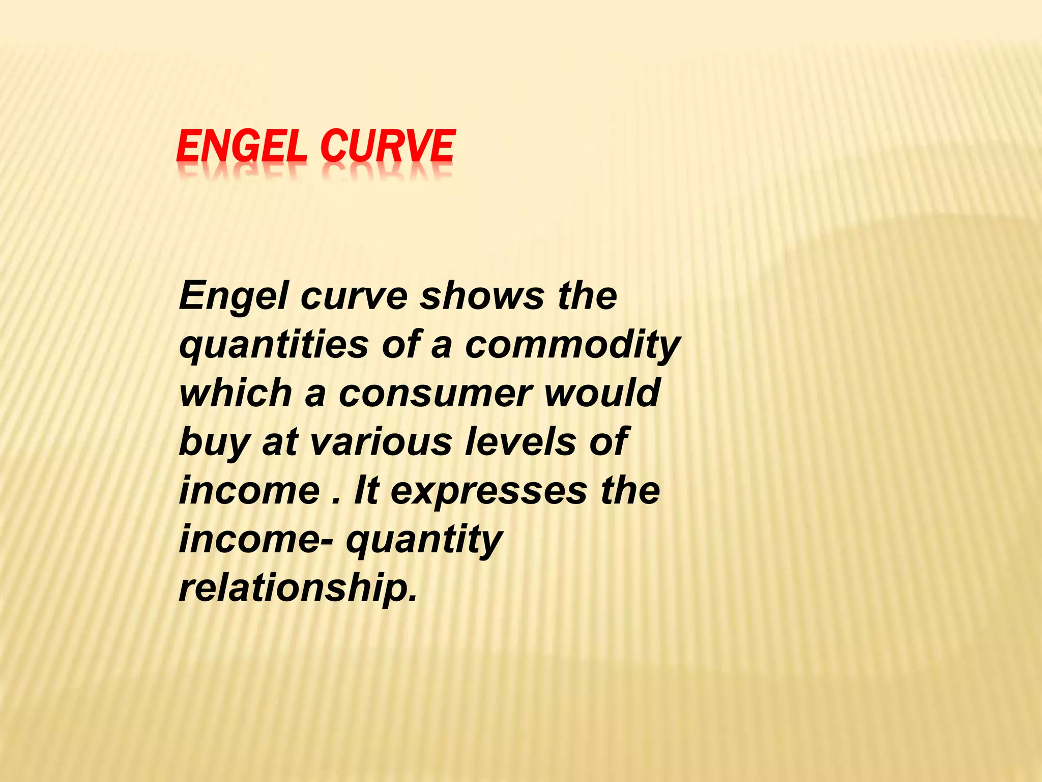 ENGEL CURVE
Engel curve shows the
quantities of a commodity
which a consumer would
buy at various levels of
income . It expresses the
income- quantity
relationship.
 