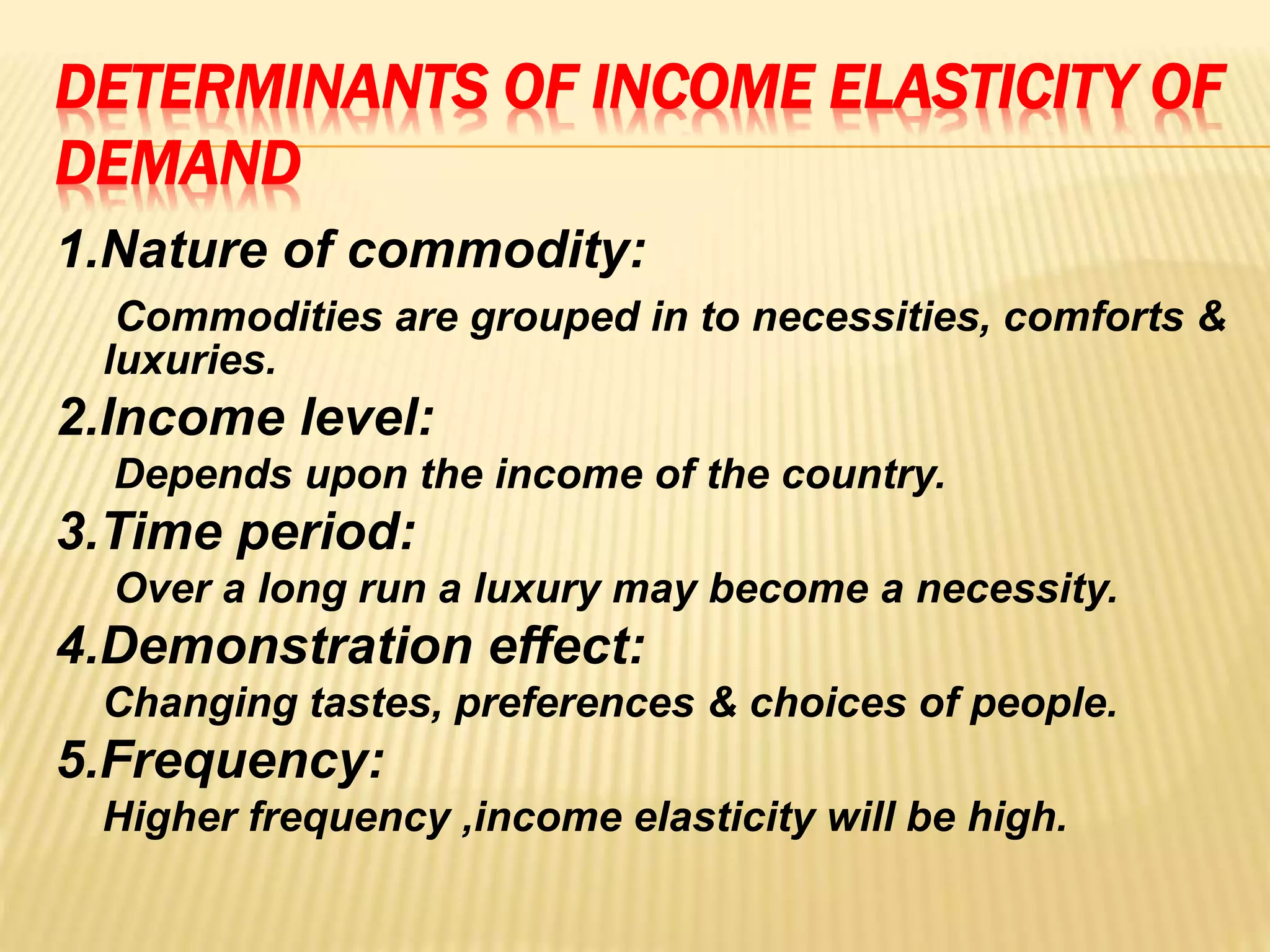 DETERMINANTS OF INCOME ELASTICITY OF
DEMAND
1.Nature of commodity:
Commodities are grouped in to necessities, comforts &
luxuries.
2.Income level:
Depends upon the income of the country.
3.Time period:
Over a long run a luxury may become a necessity.
4.Demonstration effect:
Changing tastes, preferences & choices of people.
5.Frequency:
Higher frequency ,income elasticity will be high.
 