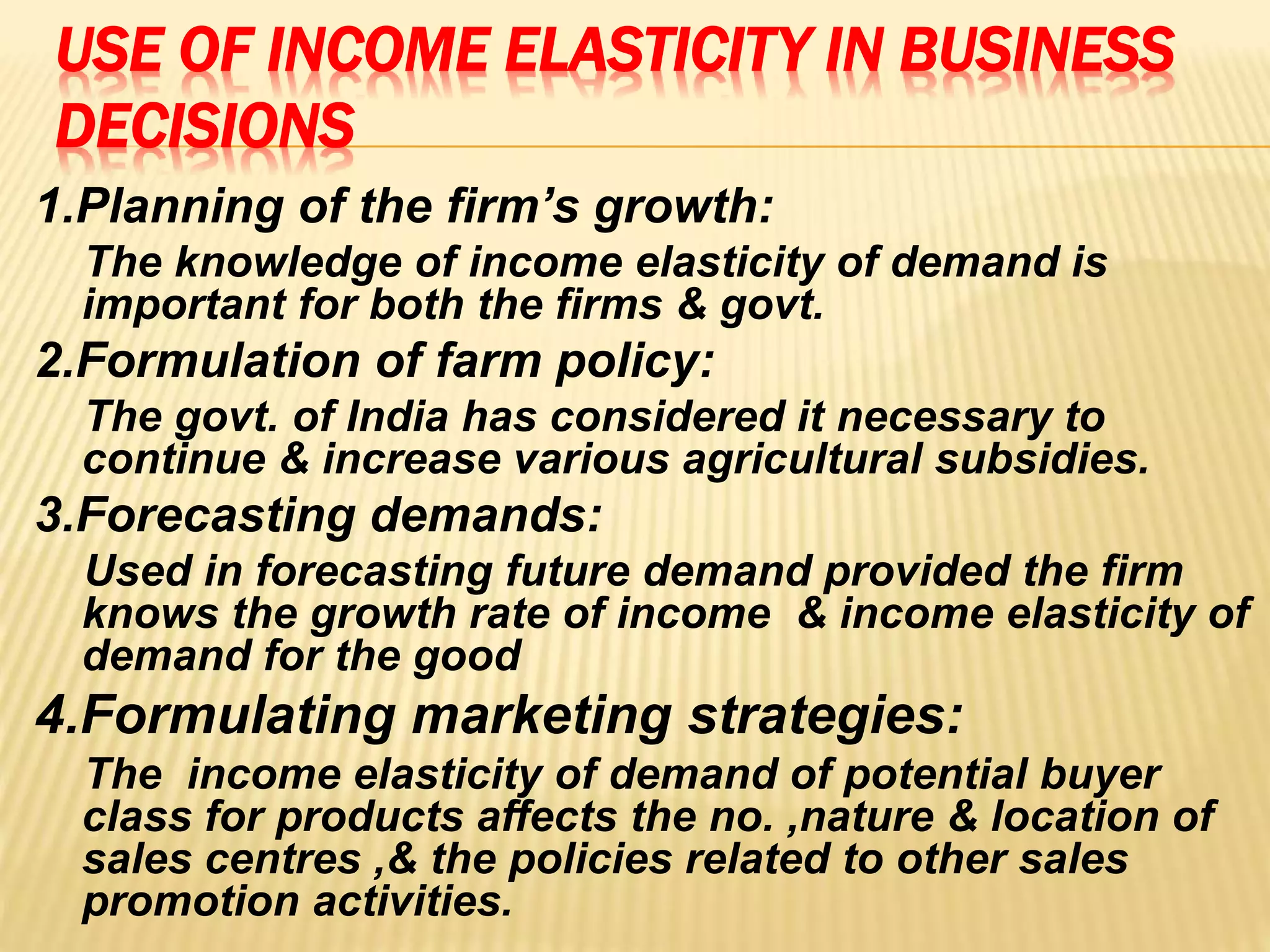 USE OF INCOME ELASTICITY IN BUSINESS
DECISIONS
1.Planning of the firm’s growth:
The knowledge of income elasticity of demand is
important for both the firms & govt.
2.Formulation of farm policy:
The govt. of India has considered it necessary to
continue & increase various agricultural subsidies.
3.Forecasting demands:
Used in forecasting future demand provided the firm
knows the growth rate of income & income elasticity of
demand for the good
4.Formulating marketing strategies:
The income elasticity of demand of potential buyer
class for products affects the no. ,nature & location of
sales centres ,& the policies related to other sales
promotion activities.
 