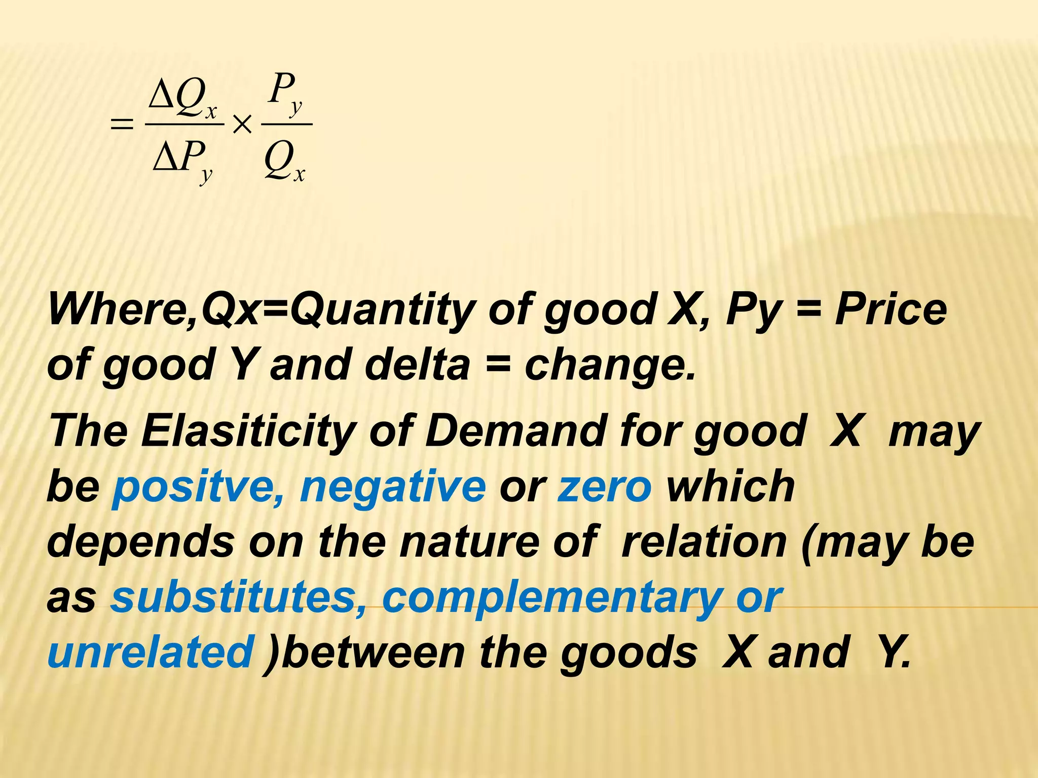 Where,Qx=Quantity of good X, Py = Price
of good Y and delta = change.
The Elasiticity of Demand for good X may
be positve, negative or zero which
depends on the nature of relation (may be
as substitutes, complementary or
unrelated )between the goods X and Y.
x
y
y
x
Q
P
P
Q




 