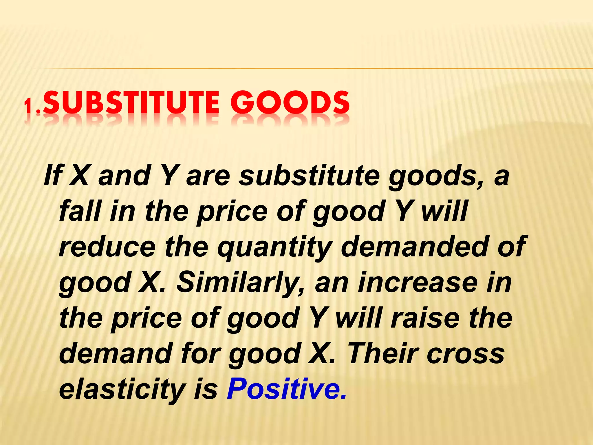 1.SUBSTITUTE GOODS
If X and Y are substitute goods, a
fall in the price of good Y will
reduce the quantity demanded of
good X. Similarly, an increase in
the price of good Y will raise the
demand for good X. Their cross
elasticity is Positive.
 