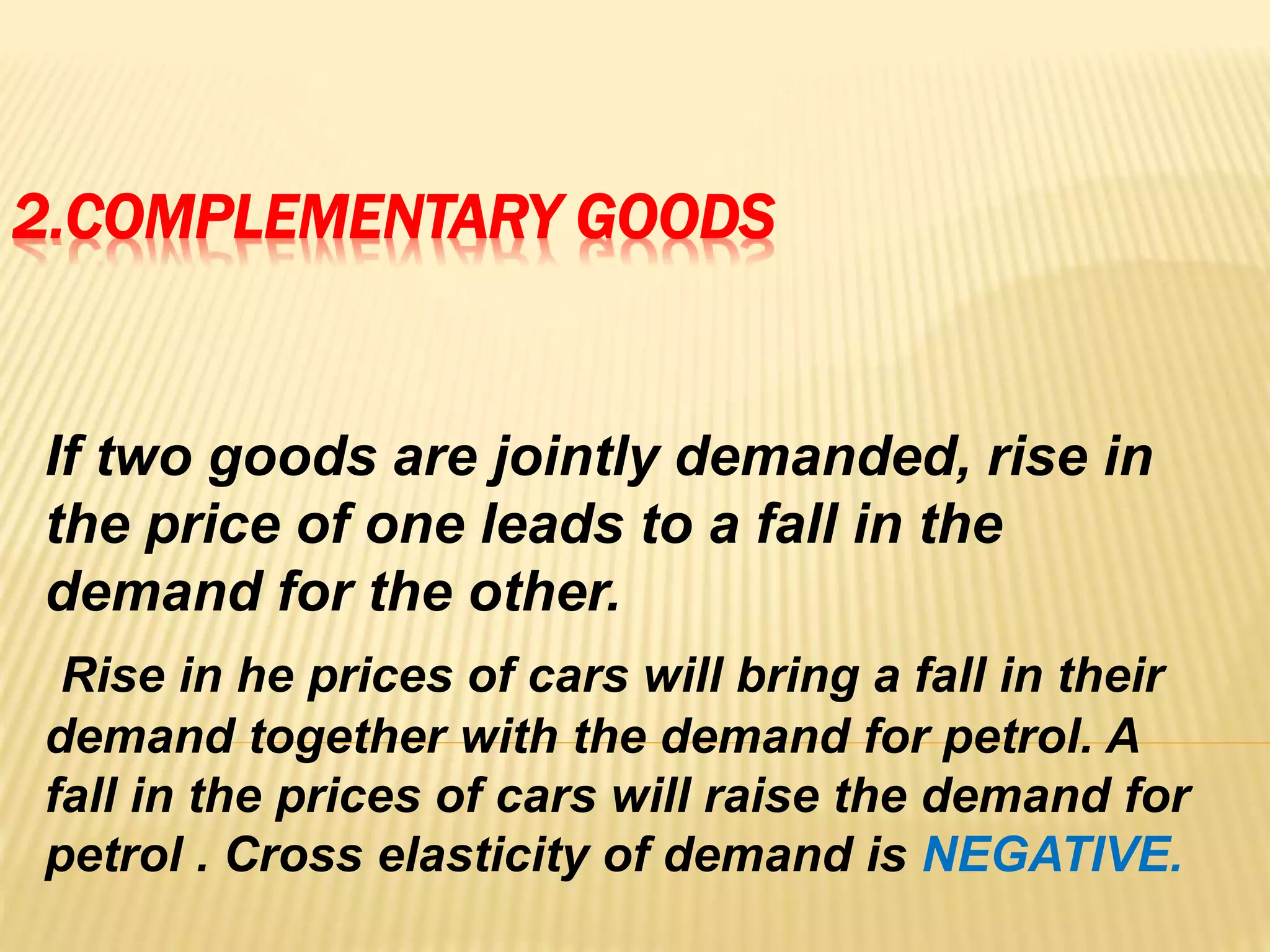 2.COMPLEMENTARY GOODS
If two goods are jointly demanded, rise in
the price of one leads to a fall in the
demand for the other.
Rise in he prices of cars will bring a fall in their
demand together with the demand for petrol. A
fall in the prices of cars will raise the demand for
petrol . Cross elasticity of demand is NEGATIVE.
 