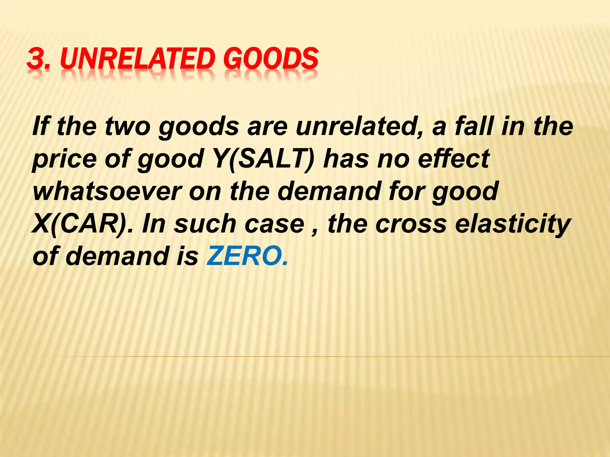 3. UNRELATED GOODS
If the two goods are unrelated, a fall in the
price of good Y(SALT) has no effect
whatsoever on the demand for good
X(CAR). In such case , the cross elasticity
of demand is ZERO.
 