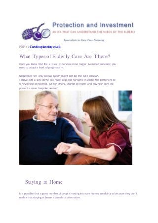PDF by Carefeesplanning.co.uk
What Types of Elderly Care Are There?
Once you know that the e l d e r l y person can no longer live independently, you
need to adopt a level of pragmatism.
Sometimes the only known option might not be the best solution.
A move into a care home is a huge step and for some it will be the better choice
for everyone concerned, but for others, staying at home and buying in care will
present a more bespoke answer.
Staying at Home
It is possible that a great number of people moving into care homes are doing so because they don’t
realise that staying at home is a realistic alternative.
 