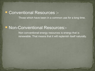  Conventional Resources :-
Those which have been in a common use for a long time.
 Non-Conventional Resources:-
Non conventional energy resources is energy that is
renewable. That means that it will replenish itself naturally.
 
