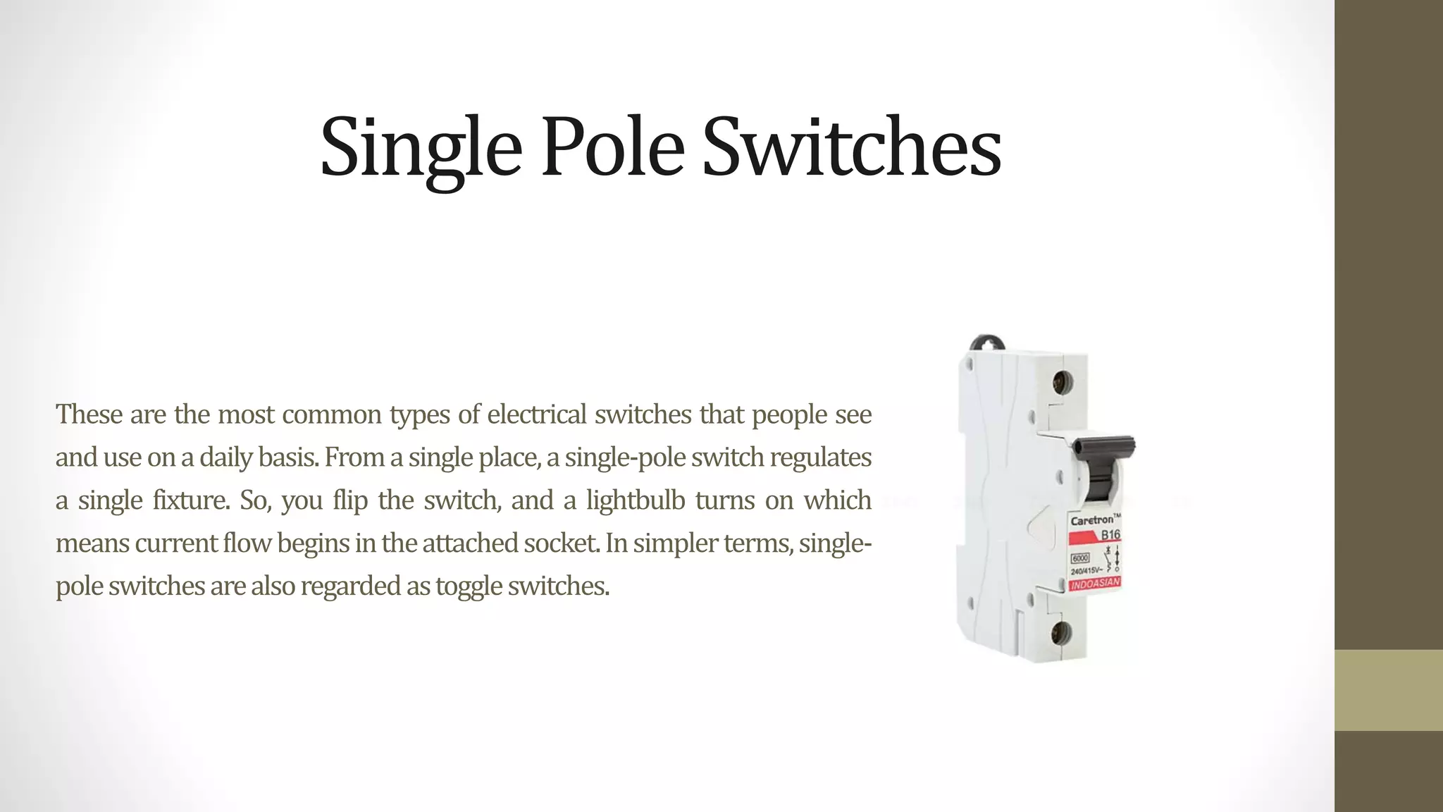 These are the most common types of electrical switches that people see
anduseonadailybasis.Fromasingleplace,asingle-poleswitchregulates
a single fixture. So, you flip the switch, and a lightbulb turns on which
meanscurrentflowbeginsintheattachedsocket.Insimplerterms,single-
poleswitchesarealsoregardedastoggleswitches.
SinglePoleSwitches
 