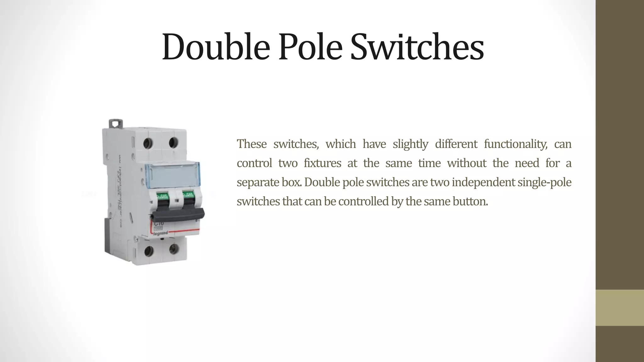 These switches, which have slightly different functionality, can
control two fixtures at the same time without the need for a
separatebox.Doublepoleswitchesaretwoindependentsingle-pole
switchesthatcanbecontrolledbythesamebutton.
DoublePoleSwitches
 