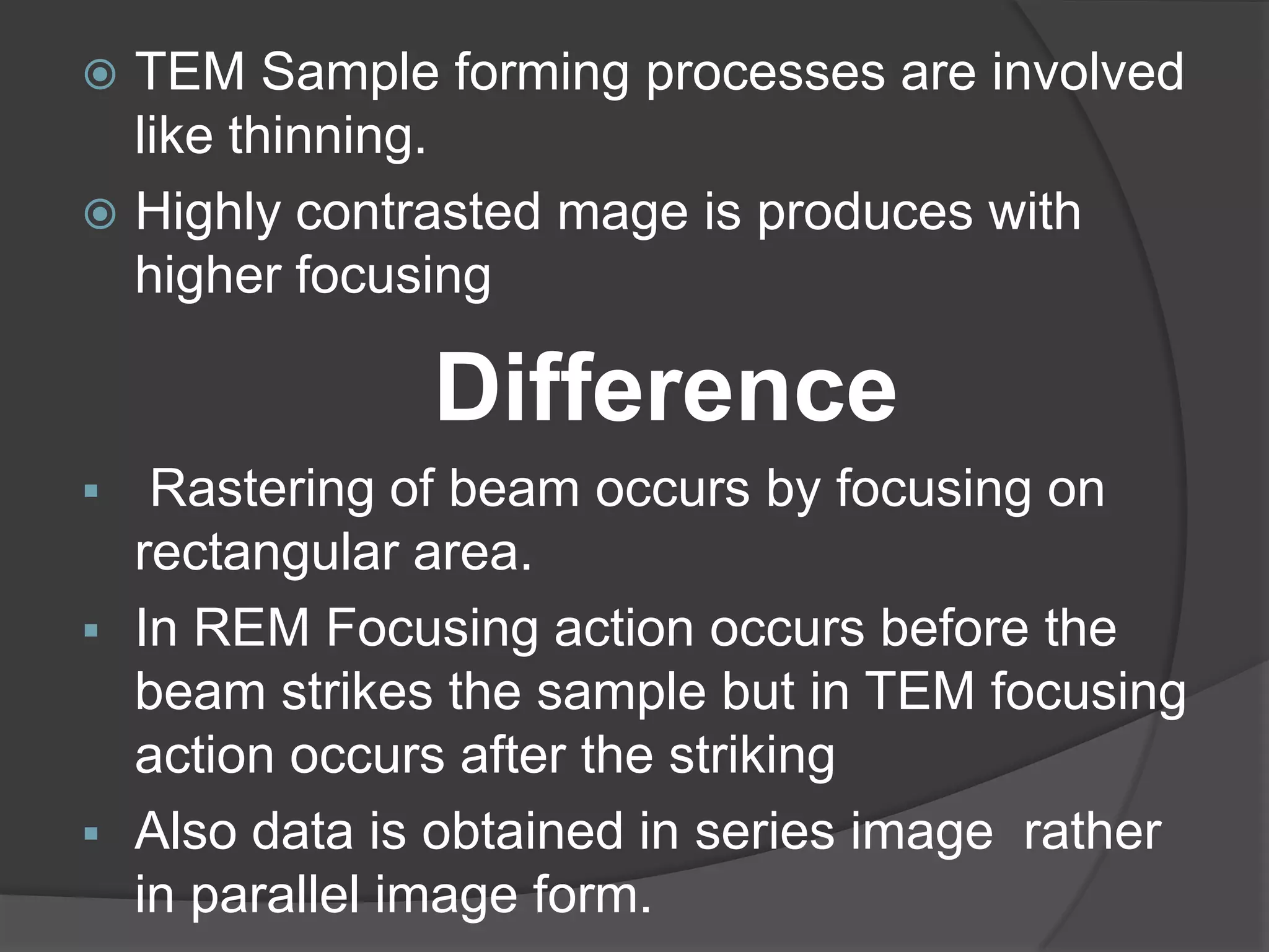  TEM Sample forming processes are involved
like thinning.
 Highly contrasted mage is produces with
higher focusing
Difference
 Rastering of beam occurs by focusing on
rectangular area.
 In REM Focusing action occurs before the
beam strikes the sample but in TEM focusing
action occurs after the striking
 Also data is obtained in series image rather
in parallel image form.
 