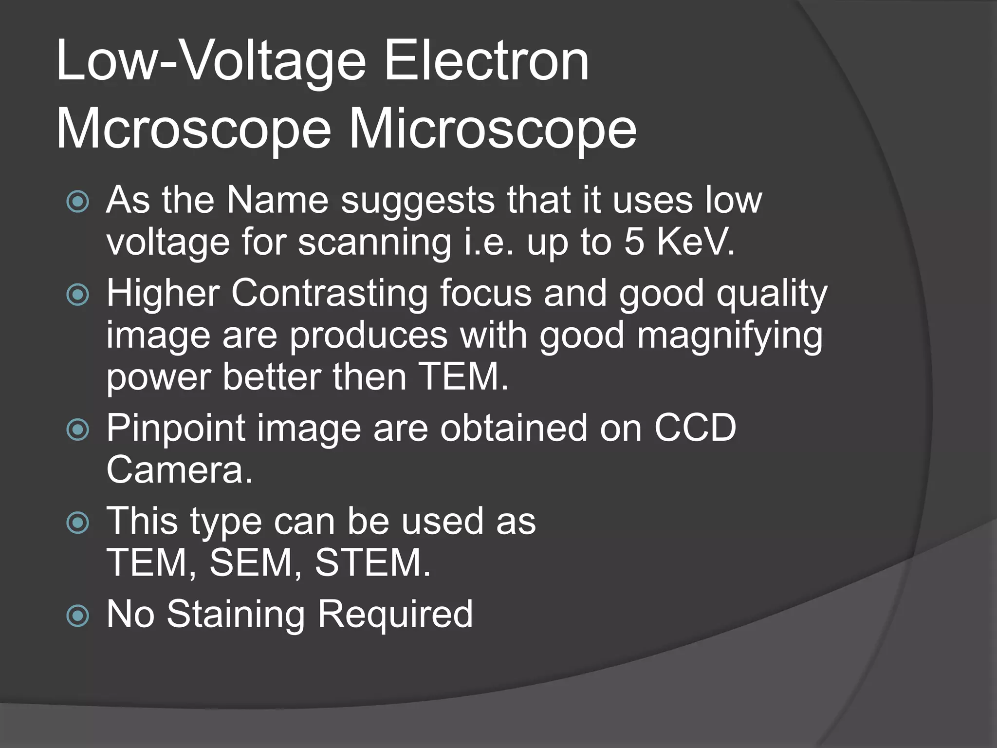 Low-Voltage Electron
Mcroscope Microscope
 As the Name suggests that it uses low
voltage for scanning i.e. up to 5 KeV.
 Higher Contrasting focus and good quality
image are produces with good magnifying
power better then TEM.
 Pinpoint image are obtained on CCD
Camera.
 This type can be used as
TEM, SEM, STEM.
 No Staining Required
 