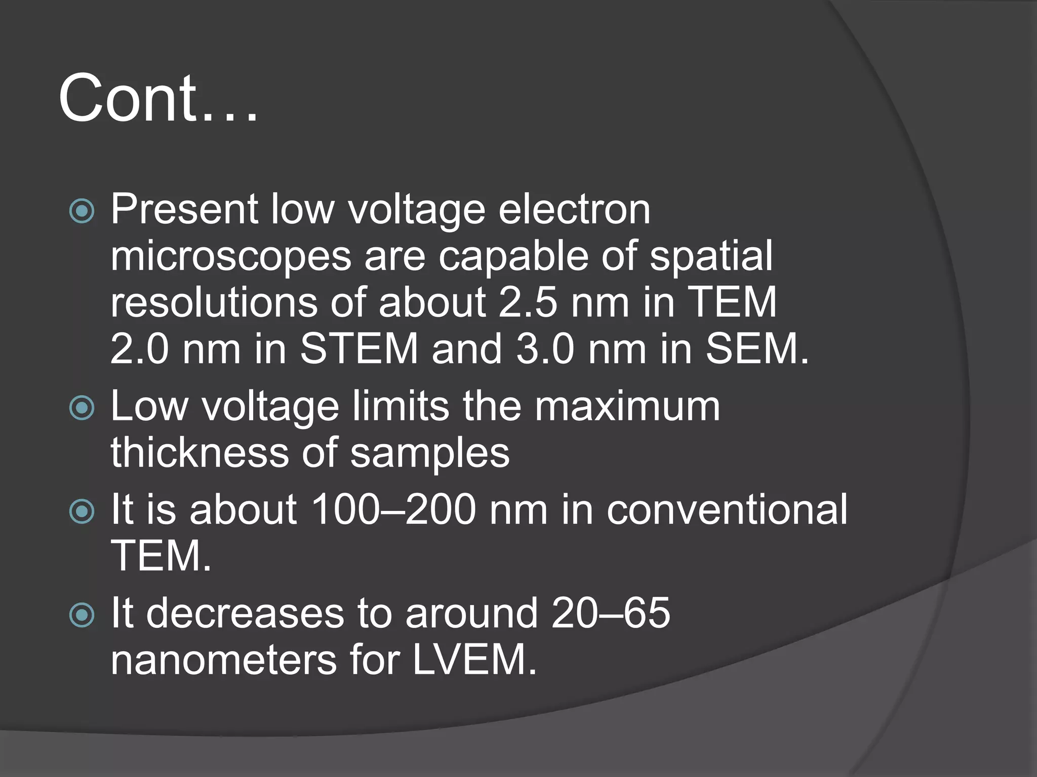 Cont…
 Present low voltage electron
microscopes are capable of spatial
resolutions of about 2.5 nm in TEM
2.0 nm in STEM and 3.0 nm in SEM.
 Low voltage limits the maximum
thickness of samples
 It is about 100–200 nm in conventional
TEM.
 It decreases to around 20–65
nanometers for LVEM.
 