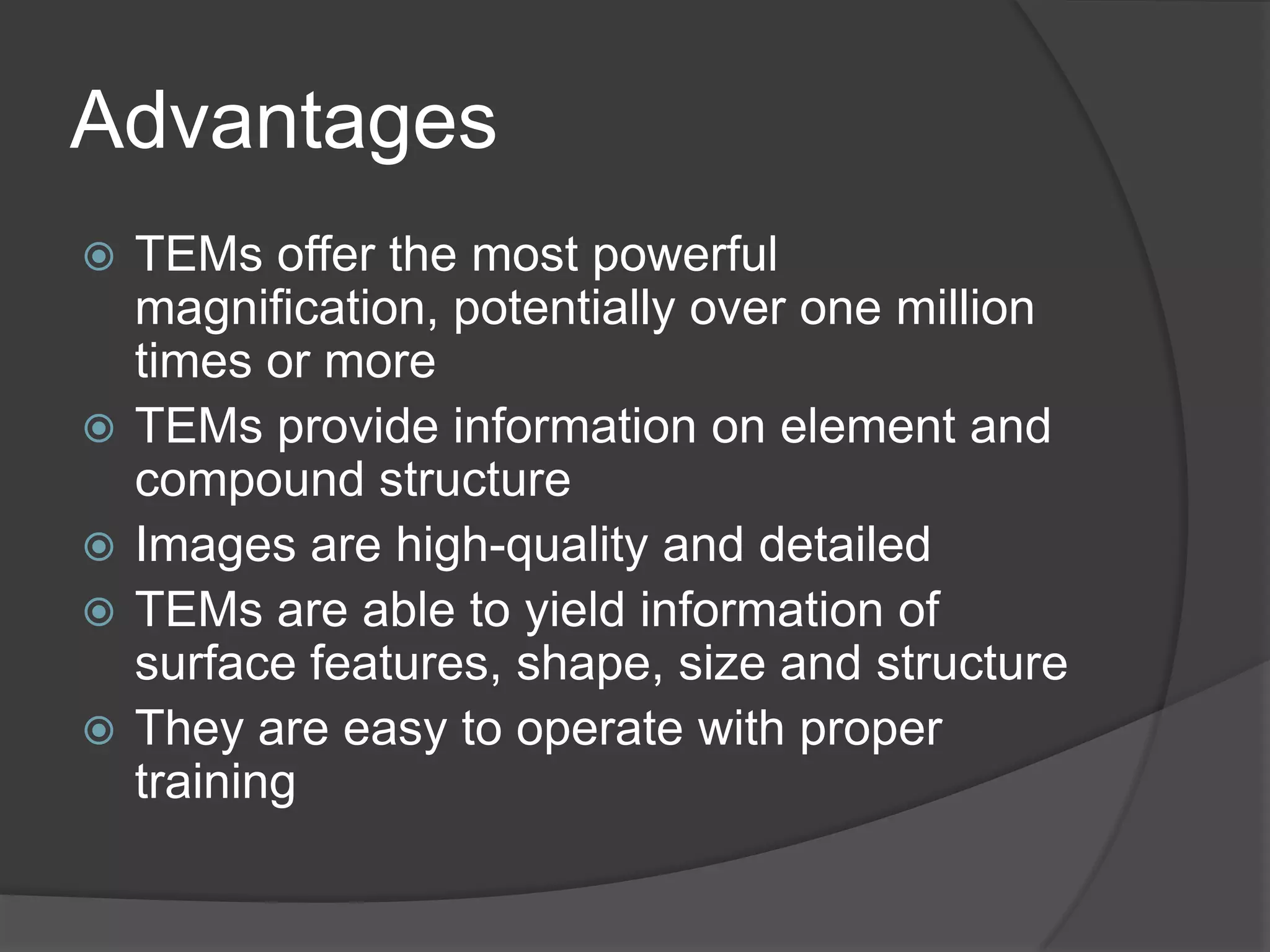 Advantages
 TEMs offer the most powerful
magnification, potentially over one million
times or more
 TEMs provide information on element and
compound structure
 Images are high-quality and detailed
 TEMs are able to yield information of
surface features, shape, size and structure
 They are easy to operate with proper
training
 