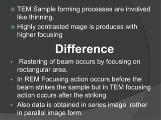  TEM Sample forming processes are involved
like thinning.
 Highly contrasted mage is produces with
higher focusing
Difference
 Rastering of beam occurs by focusing on
rectangular area.
 In REM Focusing action occurs before the
beam strikes the sample but in TEM focusing
action occurs after the striking
 Also data is obtained in series image rather
in parallel image form.
 