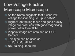 Low-Voltage Electron
Mcroscope Microscope
 As the Name suggests that it uses low
voltage for scanning i.e. up to 5 KeV.
 Higher Contrasting focus and good quality
image are produces with good magnifying
power better then TEM.
 Pinpoint image are obtained on CCD
Camera.
 This type can be used as
TEM, SEM, STEM.
 No Staining Required
 