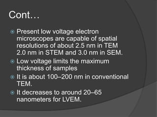 Cont…
 Present low voltage electron
microscopes are capable of spatial
resolutions of about 2.5 nm in TEM
2.0 nm in STEM and 3.0 nm in SEM.
 Low voltage limits the maximum
thickness of samples
 It is about 100–200 nm in conventional
TEM.
 It decreases to around 20–65
nanometers for LVEM.
 