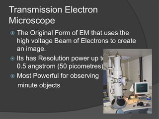 Transmission Electron
Microscope
 The Original Form of EM that uses the
high voltage Beam of Electrons to create
an image.
 Its has Resolution power up to
0.5 angstrom (50 picometres).
 Most Powerful for observing
minute objects
 