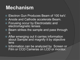 Mechanism
 Electron Gun Produces Beam of 100 keV.
 Anode and Cathode accelerate Beam.
 Focusing occur by Electrostatic and
electromagnetic lenses
 Beam strikes the sample and pass through
it.
 After emerging out it carries information
about Sample and magnify it by objective
lens
 Information can be analyzed by Screen or
Film or CCD Cameras on LCD or monitor.
 