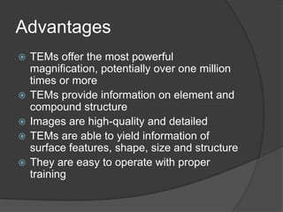 Advantages
 TEMs offer the most powerful
magnification, potentially over one million
times or more
 TEMs provide information on element and
compound structure
 Images are high-quality and detailed
 TEMs are able to yield information of
surface features, shape, size and structure
 They are easy to operate with proper
training
 