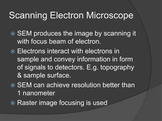 Scanning Electron Microscope
 SEM produces the image by scanning it
with focus beam of electron.
 Electrons interact with electrons in
sample and convey information in form
of signals to detectors. E.g. topography
& sample surface.
 SEM can achieve resolution better than
1 nanometer
 Raster image focusing is used
 
