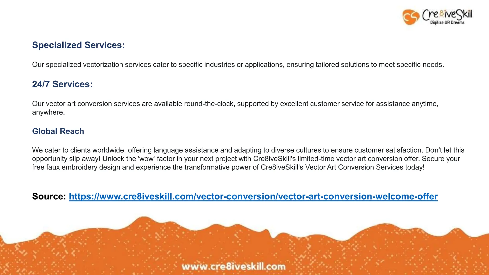 Specialized Services:
Our specialized vectorization services cater to specific industries or applications, ensuring tailored solutions to meet specific needs.
24/7 Services:
Our vector art conversion services are available round-the-clock, supported by excellent customer service for assistance anytime,
anywhere.
Global Reach
We cater to clients worldwide, offering language assistance and adapting to diverse cultures to ensure customer satisfaction. Don't let this
opportunity slip away! Unlock the 'wow' factor in your next project with Cre8iveSkill's limited-time vector art conversion offer. Secure your
free faux embroidery design and experience the transformative power of Cre8iveSkill's Vector Art Conversion Services today!
Source: https://www.cre8iveskill.com/vector-conversion/vector-art-conversion-welcome-offer
 