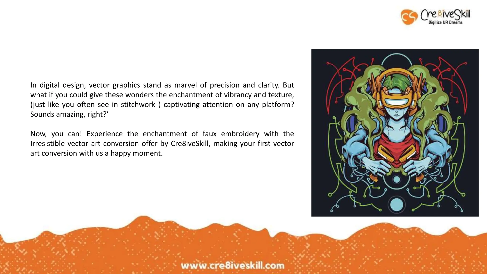 In digital design, vector graphics stand as marvel of precision and clarity. But
what if you could give these wonders the enchantment of vibrancy and texture,
(just like you often see in stitchwork ) captivating attention on any platform?
Sounds amazing, right?’
Now, you can! Experience the enchantment of faux embroidery with the
Irresistible vector art conversion offer by Cre8iveSkill, making your first vector
art conversion with us a happy moment.
 