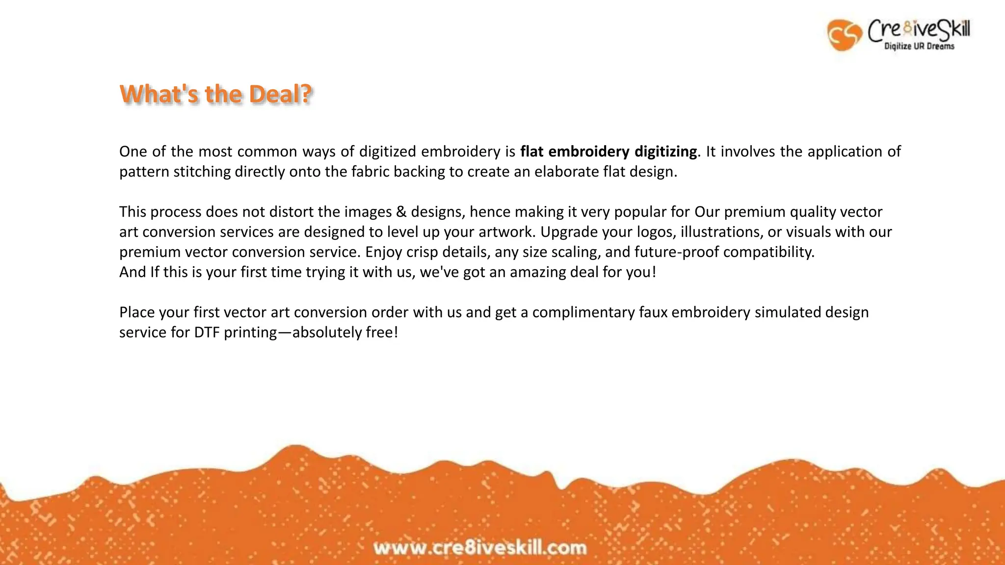 What's the Deal?
One of the most common ways of digitized embroidery is flat embroidery digitizing. It involves the application of
pattern stitching directly onto the fabric backing to create an elaborate flat design.
This process does not distort the images & designs, hence making it very popular for Our premium quality vector
art conversion services are designed to level up your artwork. Upgrade your logos, illustrations, or visuals with our
premium vector conversion service. Enjoy crisp details, any size scaling, and future-proof compatibility.
And If this is your first time trying it with us, we've got an amazing deal for you!
Place your first vector art conversion order with us and get a complimentary faux embroidery simulated design
service for DTF printing—absolutely free!
 