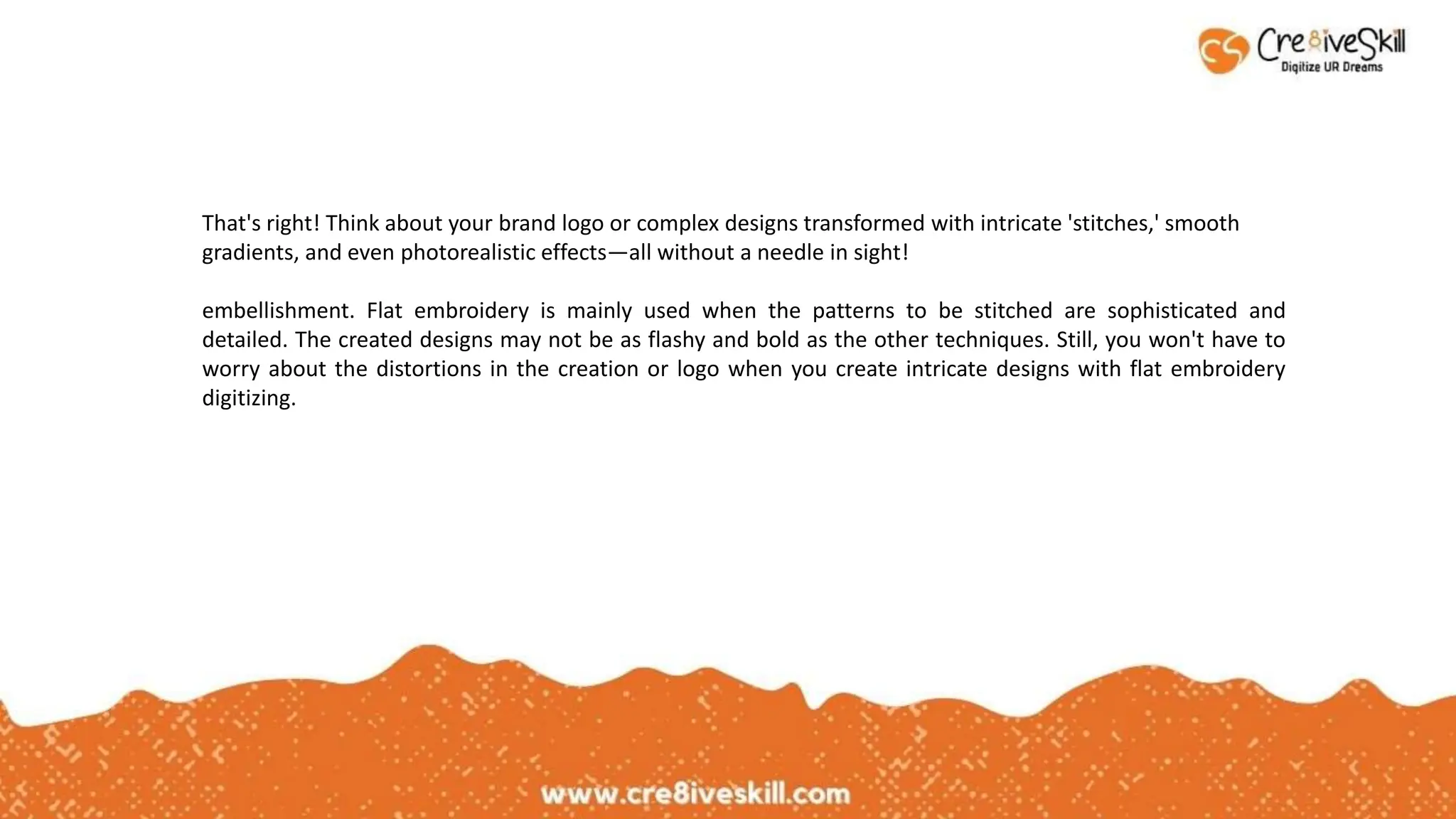 That's right! Think about your brand logo or complex designs transformed with intricate 'stitches,' smooth
gradients, and even photorealistic effects—all without a needle in sight!
embellishment. Flat embroidery is mainly used when the patterns to be stitched are sophisticated and
detailed. The created designs may not be as flashy and bold as the other techniques. Still, you won't have to
worry about the distortions in the creation or logo when you create intricate designs with flat embroidery
digitizing.
 