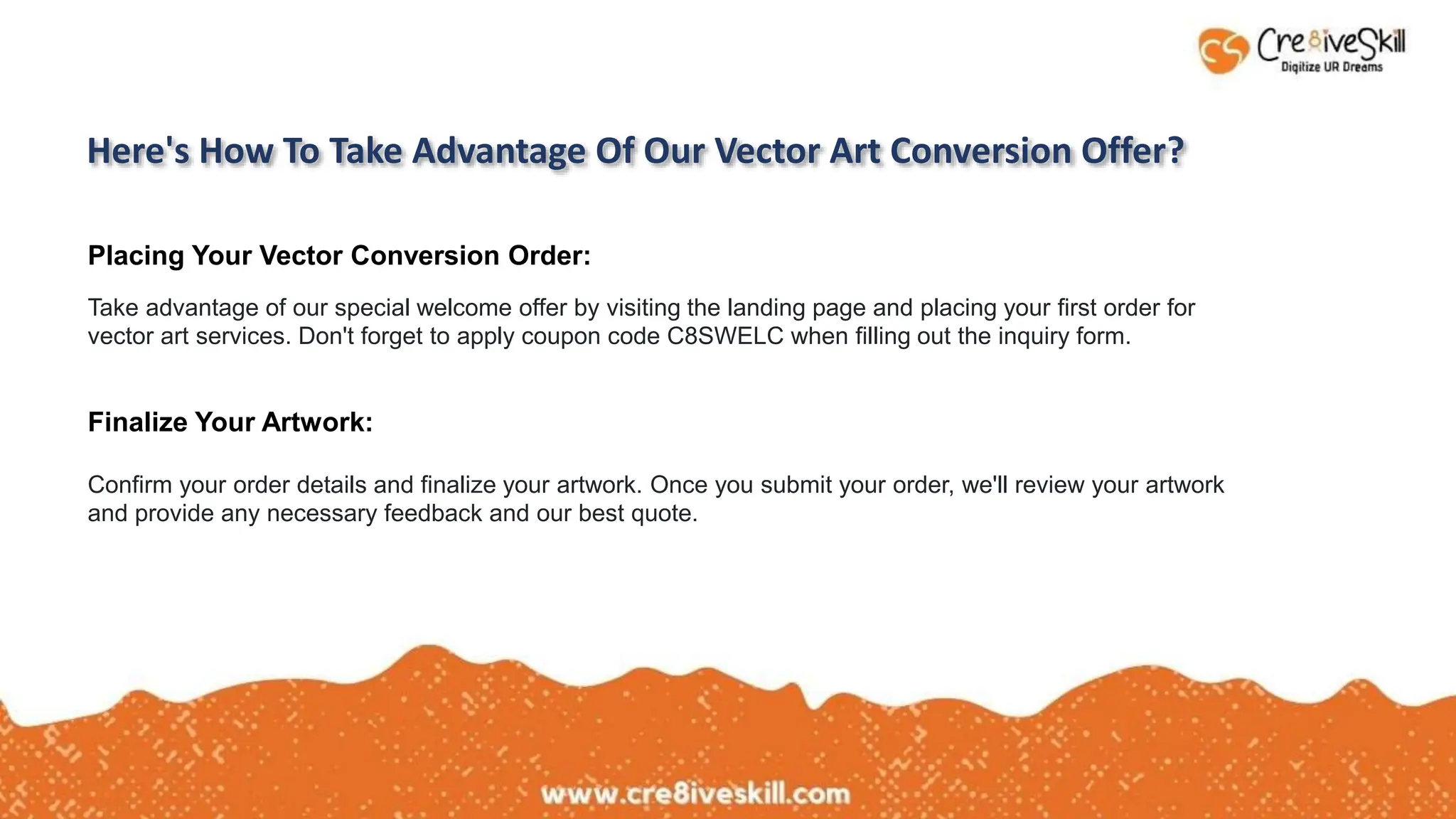 Here's How To Take Advantage Of Our Vector Art Conversion Offer?
Placing Your Vector Conversion Order:
Take advantage of our special welcome offer by visiting the landing page and placing your first order for
vector art services. Don't forget to apply coupon code C8SWELC when filling out the inquiry form.
Finalize Your Artwork:
Confirm your order details and finalize your artwork. Once you submit your order, we'll review your artwork
and provide any necessary feedback and our best quote.
 