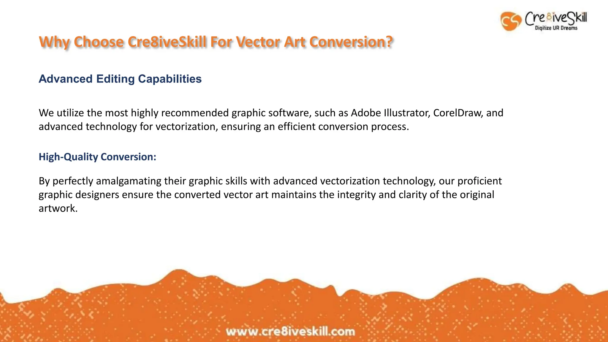 Why Choose Cre8iveSkill For Vector Art Conversion?
Advanced Editing Capabilities
We utilize the most highly recommended graphic software, such as Adobe Illustrator, CorelDraw, and
advanced technology for vectorization, ensuring an efficient conversion process.
By perfectly amalgamating their graphic skills with advanced vectorization technology, our proficient
graphic designers ensure the converted vector art maintains the integrity and clarity of the original
artwork.
High-Quality Conversion:
 