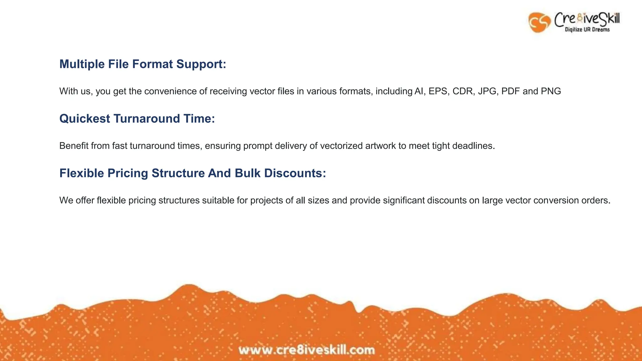 Multiple File Format Support:
With us, you get the convenience of receiving vector files in various formats, including AI, EPS, CDR, JPG, PDF and PNG
Quickest Turnaround Time:
Benefit from fast turnaround times, ensuring prompt delivery of vectorized artwork to meet tight deadlines.
Flexible Pricing Structure And Bulk Discounts:
We offer flexible pricing structures suitable for projects of all sizes and provide significant discounts on large vector conversion orders.
 