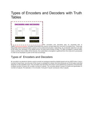 Types of Encoders and Decoders with Truth
Tables
The encoders and decoders play an essential role in
digital electronics projects; encoders & decoders are used to convert data from one form to another form. These are
frequently used in communication system such as telecommunication, networking, etc..to transfer data from one end
to the other end. Similarly, in the digital domain, for easy trans mission of data, it is often encrypted or placed within
codes,and then transmitted.At the receiver, the coded data is decrypted or gathered from the code and is processed
in order to be displayed or given to the load accordingly.
Types of Encoders and Decoders
An encoder is an electronic device used to convert an analogue signal to a digital signal such as a BCD code. It has a
number of input lines, but only one of the inputs is activated at a given time and produces an N -bit output code that
depends on the activated input. The encoders and decoders are used in many electronics projects to compress the
multiple number of inputs into smaller number of outputs. The encoder allows 2 power N inputs and generates N-
number of outputs. For example, in 4-2 encoder, if we give 4 inputs it produces only 2 outputs.
 