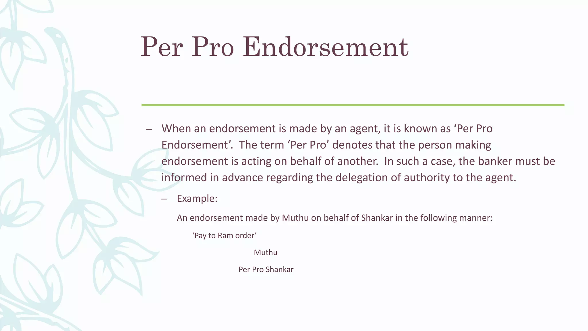 Per Pro Endorsement
– When an endorsement is made by an agent, it is known as ‘Per Pro
Endorsement’. The term ‘Per Pro’ denotes that the person making
endorsement is acting on behalf of another. In such a case, the banker must be
informed in advance regarding the delegation of authority to the agent.
– Example:
An endorsement made by Muthu on behalf of Shankar in the following manner:
‘Pay to Ram order’
Muthu
Per Pro Shankar
 