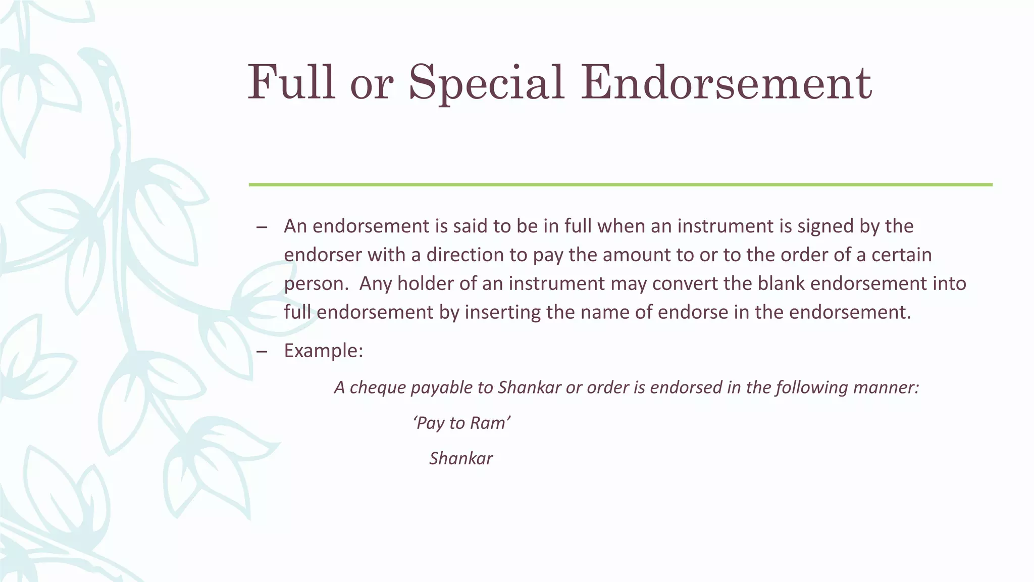 Full or Special Endorsement
– An endorsement is said to be in full when an instrument is signed by the
endorser with a direction to pay the amount to or to the order of a certain
person. Any holder of an instrument may convert the blank endorsement into
full endorsement by inserting the name of endorse in the endorsement.
– Example:
A cheque payable to Shankar or order is endorsed in the following manner:
‘Pay to Ram’
Shankar
 