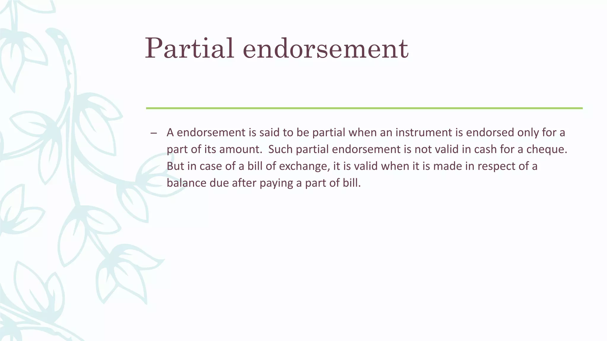 Partial endorsement
– A endorsement is said to be partial when an instrument is endorsed only for a
part of its amount. Such partial endorsement is not valid in cash for a cheque.
But in case of a bill of exchange, it is valid when it is made in respect of a
balance due after paying a part of bill.
 