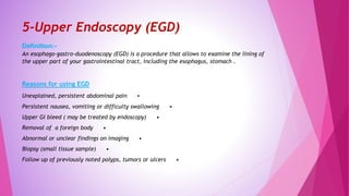 5-Upper Endoscopy (EGD)
Definition:-
An esophago-gastro-duodenoscopy (EGD) is a procedure that allows to examine the lining of
the upper part of your gastrointestinal tract, including the esophagus, stomach .
Reasons for using EGD
•Unexplained, persistent abdominal pain
•Persistent nausea, vomiting or difficulty swallowing
•Upper GI bleed ( may be treated by endoscopy)
•Removal of a foreign body
•Abnormal or unclear findings on imaging
•Biopsy (small tissue sample)
•Follow up of previously noted polyps, tumors or ulcers
 