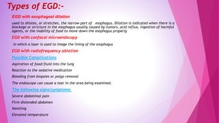Types of EGD:-
EGD with esophageal dilation
used to dilates, or stretches, the narrow part of esophagus. Dilation is indicated when there is a
blockage or stricture in the esophagus usually caused by tumors, acid reflux, ingestion of harmful
agents, or the inability of food to move down the esophagus properly
EGD with confocal microendscopy
in which a laser is used to image the lining of the esophagus
EGD with radiofrequency ablation
Possible Complications
Aspiration of food/fluid into the lung
Reaction to the sedative medication
Bleeding from biopsies or polyp removal
The endoscope can cause a tear in the area being examined.
The following signs/symptoms
Severe abdominal pain
Firm distended abdomen
Vomiting
Elevated temperature
 