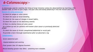 6-Colonoscopy:-
definition:-
A colonoscopy used for examine the lining of large intestine (colon) for abnormalities by inserting a thin
flexible tube, as thick as your finger, into your anus and slowly advancing it into the rectum and colon.
Reasons for using colonoscopy
- to check for polyps or colon cancer,
- To check the cause of rectal bleeding,
- To check for the cause of changes in bowel habits,
- To check the cause of iron deficiency anemia
- If there is a family history of colon cancer
- As a follow-up test for patients with known colon cancer or previously detected
polyps
- To check the cause of chronic unexplained abdominal or rectal pain
- To provide a more thorough examination after an abnormal x-ray
complication:-
- Severe abdominal pain
- bloated abdomen and vomiting
- Fever greater than 101 degrees Farenheit
- Rectal bleeding (greater than 30ml) – something more relatable.
 