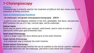 1-Cholangioscopy
Definion:-
Cholangioscopy is primarily used for the treatment of difficult bile duct stones and for the
evaluation of biliary strictures.
Types of Cholangioscopy Procedures
-An endoscopic retrograde cholangiopancreatography (ERCP)
is used to treat and diagnose problems in the liver, gallbladder, bile ducts, and pancreas. .
ERCP combines the use of X-rays, contrast dyes, and an endoscope.
Enteral stents
Stents may be placed within your stomach, small bowel, and/or colon to treat an
obstruction within your gastrointestinal tract.
Small bowel Enteroscopy
inserts a longer scope into more distant parts of the small intestine.
Single balloon Enteroscopy
is an endoscopic way to evaluate the small intestine
Double balloon Enteroscopy
Double-balloon enteroscopy involves the use of a balloon at the end of a special endoscope
and a tube which fits over the endoscope, and which is also fitted with a balloon.
 