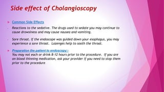 Side effect of Cholangioscopy
 Common Side Effects
 Reactions to the sedative. The drugs used to sedate you may continue to
cause drowsiness and may cause nausea and vomiting.
 Sore throat. If the endoscope was guided down your esophagus, you may
experience a sore throat. Lozenges help to sooth the throat.
 Preparation the patient to endoscopy:-
You may not each or drink 8-12 hours prior to the procedure. If you are
on blood thinning medication, ask your provider if you need to stop them
prior to the procedure.
 