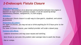 2-Endoscopic Fistula Closure
About fistula closure:
A fistula is the presence of an abnormal communication between two organs or
between an organ and the cutaneous surface. It can be caused by benign
inflammatory diseases, malignancies, or from surgery
Definition:-
An endoscopic fistula closure is a safe way to close gastric, duodenal, and colonic
perforations
Preparation the patient:-
For upper GI fistulas, you may not eat or drink anything for 8-12 hours prior to the
procedure
For lower GI fistula closures, your medical provider will order a bowel prep.
Common side effects:
- sedation drowsiness and may cause nausea and vomiting.
- Sore throat.to overcome this problem take Lozenges help to sooth the throat.
- Gas or cramps.
 