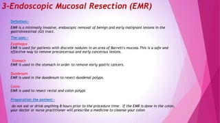 3-Endoscopic Mucosal Resection (EMR)
Definition:-
EMR is a minimally invasive, endoscopic removal of benign and early malignant lesions in the
gastrointestinal (GI) tract.
The uses:-
Esophagus
EMR is used for patients with discrete nodules in an area of Barrett's mucosa.This is a safe and
effective way to remove precancerous and early cancerous lesions.
Stomach
EMR is used in the stomach in order to remove early gastric cancers.
Duodenum
EMR is used in the duodenum to resect duodenal polyps.
Colon
EMR is used to resect rectal and colon polyps
Preparation the patient:-
do not eat or drink anything 8 hours prior to the procedure time. If the EMR is done in the colon,
your doctor or nurse practitioner will prescribe a medicine to cleanse your colon.
 