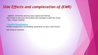 Side Effects and complecation of (EMR)
- sedation, drowsiness and may cause nausea and vomiting.
-Sore throat to overcome this problem take Lozenges to sooth the throat
- Gas , cramps, bloating
. Possible Complications
Common complications are bleeding, perforation (or tear), and stricture
(narrowing of intestine).
.
 