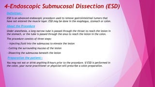 4-Endoscopic Submucosal Dissection (ESD)
Definition:-
ESD is an advanced endoscopic procedure used to remove gastrointestinal tumors that
have not entered the muscle layer. ESD may be done in the esophagus, stomach or colon.
About the Procedure
Under anesthesia, a long narrow tube is passed through the throat to reach the lesion in
the stomach, or the tube is passed through the anus to reach the lesion in the colon.
The procedure consists of three steps:
- injecting fluid into the submucosa to elevate the lesion
- Cutting the surrounding mucosa of the lesion
- Dissecting the submucosa beneath the lesion
Preparation the patient:-
You may not eat or drink anything 8 hours prior to the procedure. If ESD is performed in
the colon, your nurse practitioner or physician will prescribe a colon preparation.
 